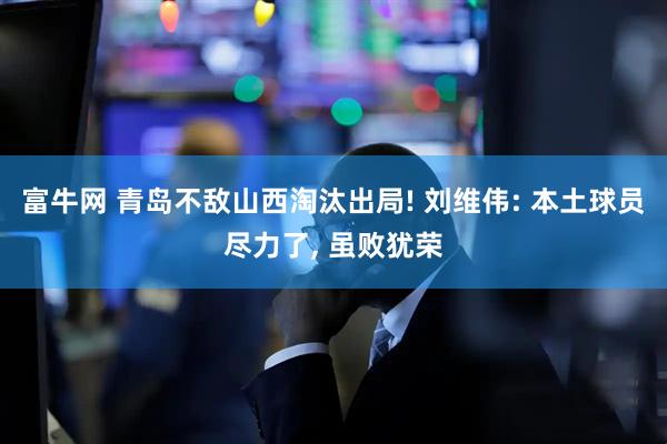 富牛网 青岛不敌山西淘汰出局! 刘维伟: 本土球员尽力了, 虽败犹荣