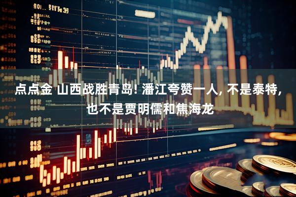 点点金 山西战胜青岛! 潘江夸赞一人, 不是泰特, 也不是贾明儒和焦海龙